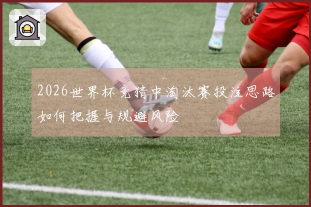 2026世界杯竞猜中淘汰赛投注思路如何把握与规避风险