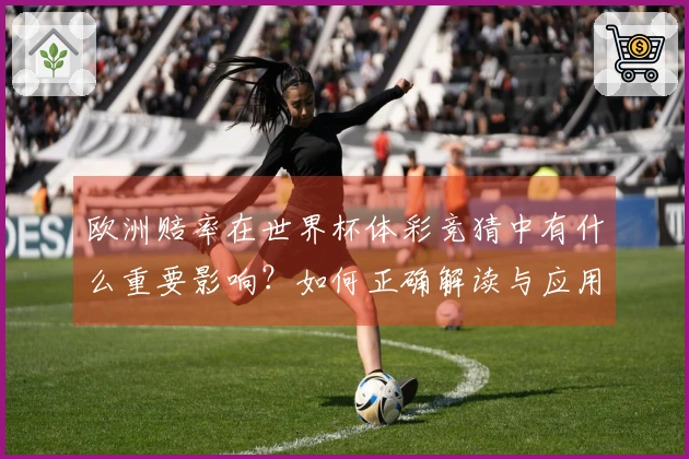 欧洲赔率在世界杯体彩竞猜中有什么重要影响？如何正确解读与应用？