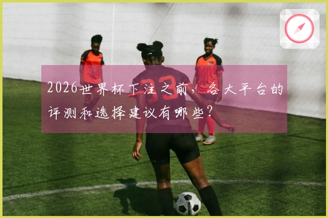2026世界杯下注之前，各大平台的评测和选择建议有哪些？